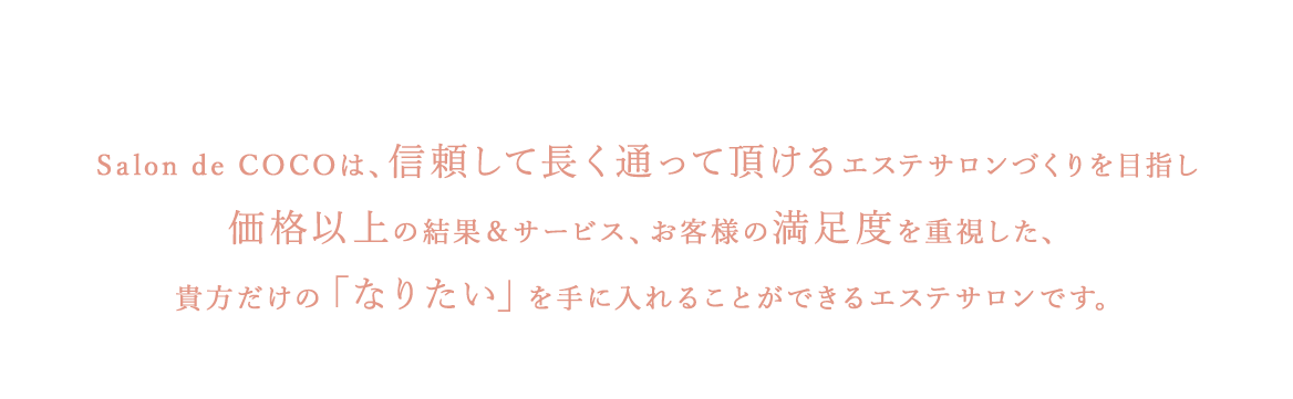 alon de COCOは、信頼して長く通って頂けるエステサロンづくりを目指し価格以上の結果＆サービス、お客様の満足度を重視した、貴方だけの「なりたい」を手に入れることができるエステサロンです。
