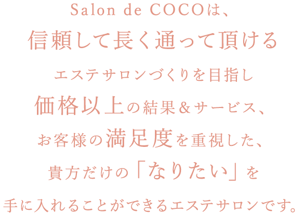 alon de COCOは、信頼して長く通って頂けるエステサロンづくりを目指し価格以上の結果＆サービス、お客様の満足度を重視した、貴方だけの「なりたい」を手に入れることができるエステサロンです。